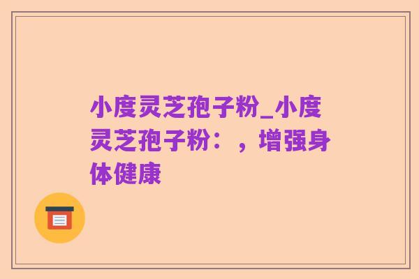 小度灵芝孢子粉_小度灵芝孢子粉：，增强身体健康