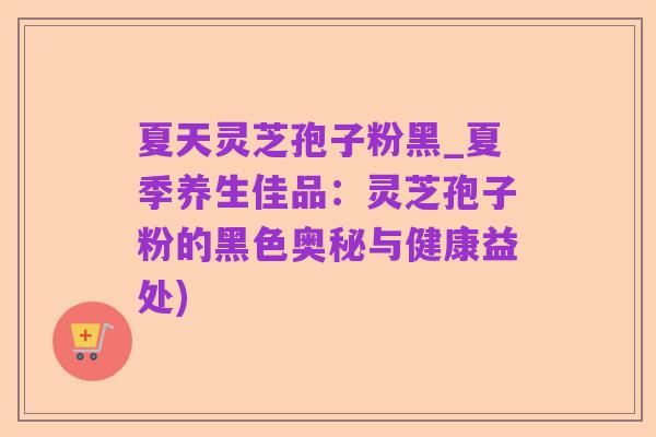 夏天灵芝孢子粉黑_夏季养生佳品:灵芝孢子粉的黑色奥秘与健康益处)