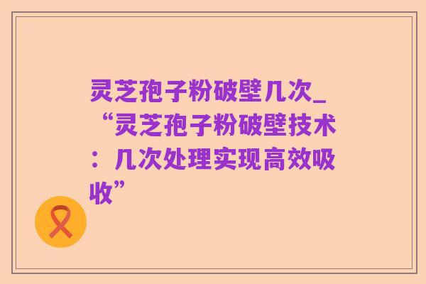 灵芝孢子粉破壁几次_“灵芝孢子粉破壁技术:几次处理实现高效吸收”