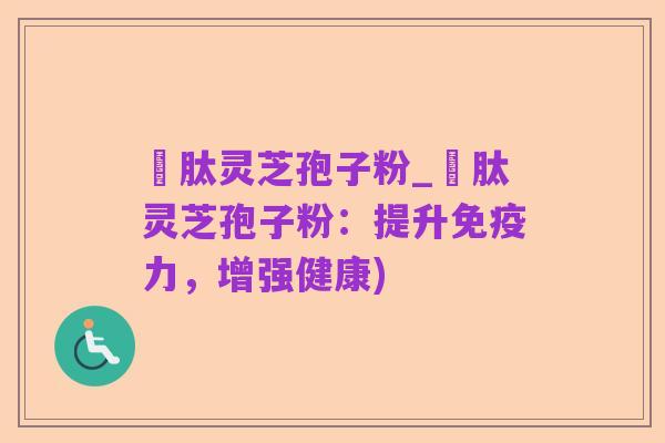 酻肽灵芝孢子粉_酻肽灵芝孢子粉：提升免疫力，增强健康)