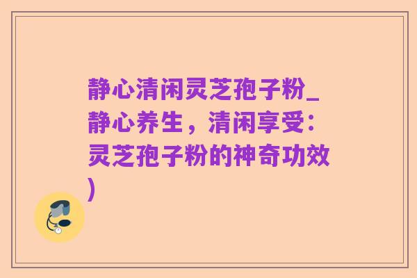 静心清闲灵芝孢子粉_静心养生，清闲享受：灵芝孢子粉的神奇功效)