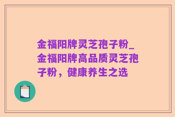 金福阳牌灵芝孢子粉_金福阳牌高品质灵芝孢子粉，健康养生之选