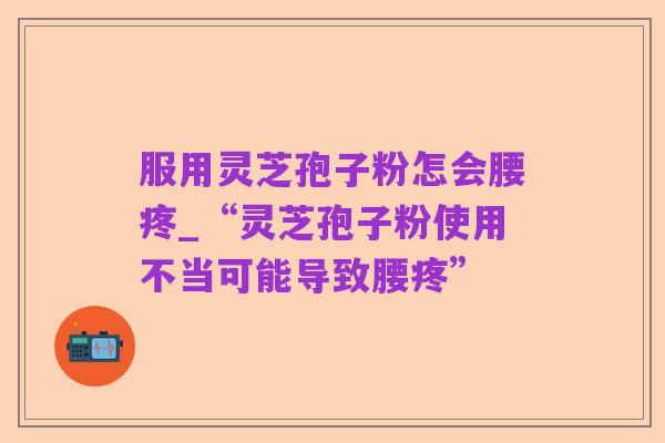 服用灵芝孢子粉怎会腰疼_“灵芝孢子粉使用不当可能导致腰疼”