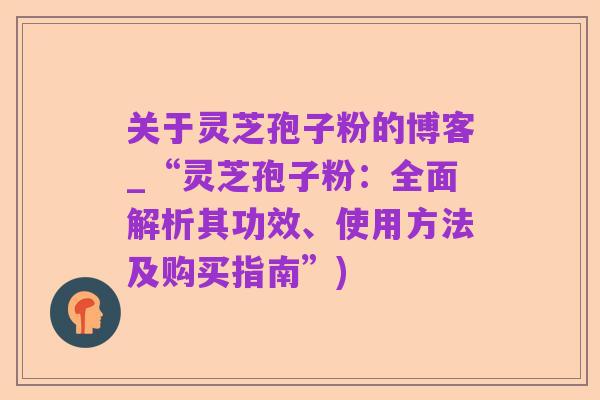 关于灵芝孢子粉的博客_“灵芝孢子粉：全面解析其功效、使用方法及购买指南”)