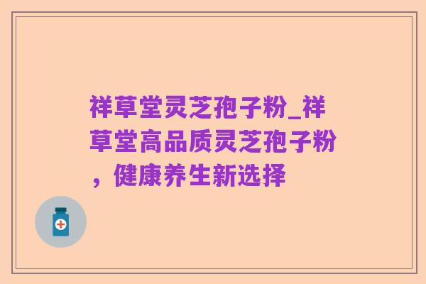 祥草堂灵芝孢子粉_祥草堂高品质灵芝孢子粉，健康养生新选择