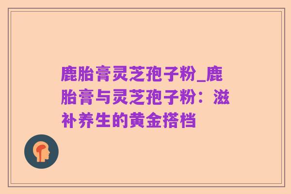 鹿胎膏灵芝孢子粉_鹿胎膏与灵芝孢子粉：滋补养生的黄金搭档