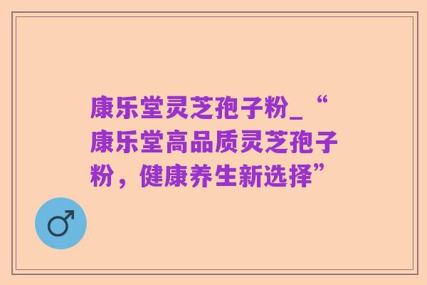 康乐堂灵芝孢子粉_“康乐堂高品质灵芝孢子粉,健康养生新选择”