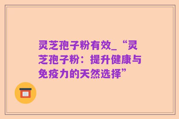 灵芝孢子粉有效_“灵芝孢子粉:提升健康与免疫力的天然选择”