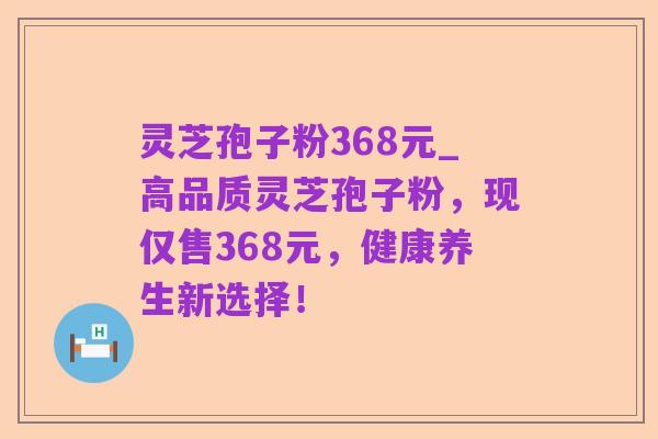 灵芝孢子粉368元_高品质灵芝孢子粉,现仅售368元,健康养生新选择!