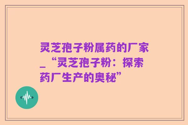 灵芝孢子粉属药的厂家_“灵芝孢子粉：探索药厂生产的奥秘”