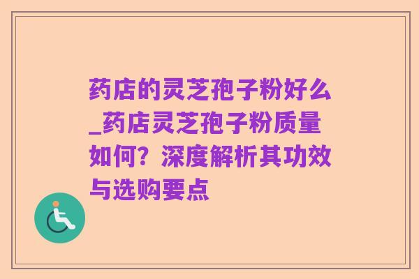 药店的灵芝孢子粉好么_药店灵芝孢子粉质量如何?深度解析其功效与选购要点