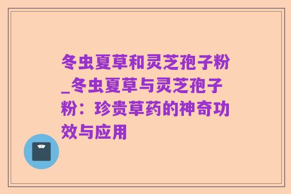 冬虫夏草和灵芝孢子粉_冬虫夏草与灵芝孢子粉:珍贵草药的神奇功效与应用