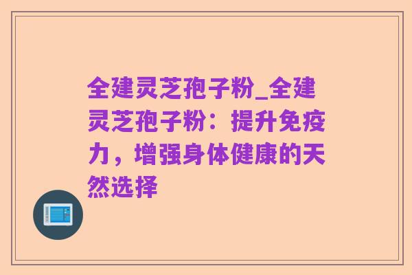 全建灵芝孢子粉_全建灵芝孢子粉：提升免疫力，增强身体健康的天然选择