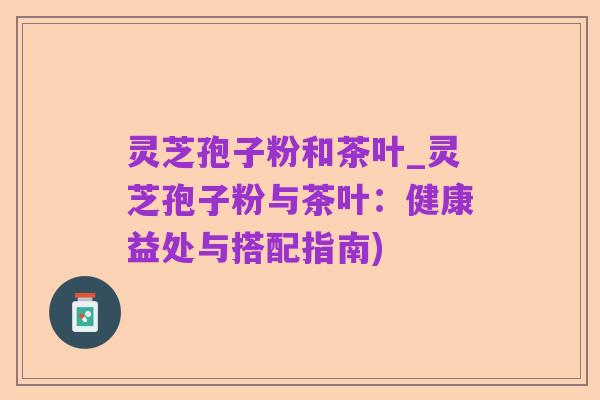 灵芝孢子粉和茶叶_灵芝孢子粉与茶叶:健康益处与搭配指南)