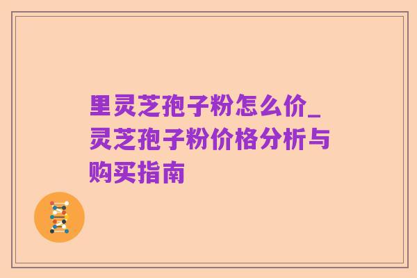 里灵芝孢子粉怎么价_灵芝孢子粉价格分析与购买指南
