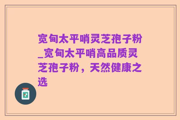 宽甸太平哨灵芝孢子粉_宽甸太平哨高品质灵芝孢子粉,天然健康之选