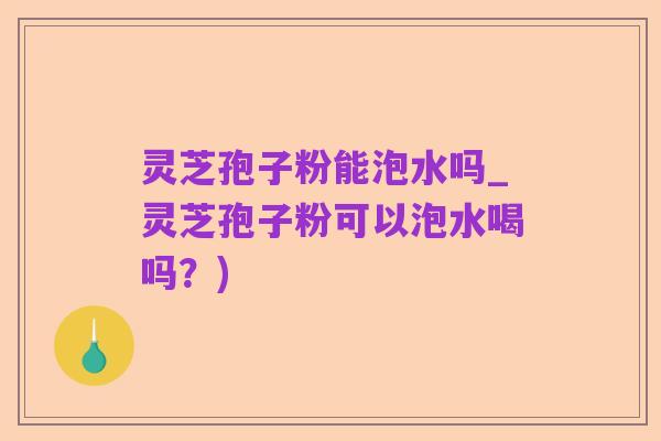 灵芝孢子粉能泡水吗_灵芝孢子粉可以泡水喝吗？)