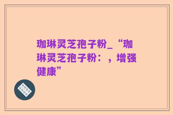 珈琳灵芝孢子粉_“珈琳灵芝孢子粉：，增强健康”