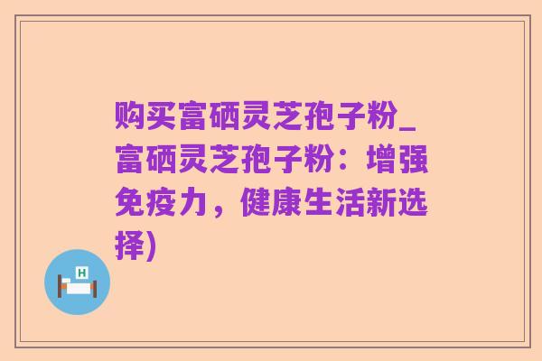 购买富硒灵芝孢子粉_富硒灵芝孢子粉:增强免疫力,健康生活新选择)