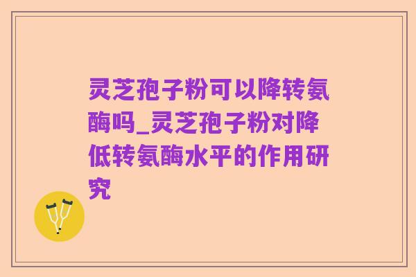 灵芝孢子粉可以降转氨酶吗_灵芝孢子粉对降低转氨酶水平的作用研究