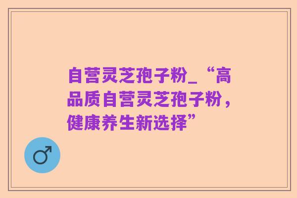 自营灵芝孢子粉_“高品质自营灵芝孢子粉，健康养生新选择”
