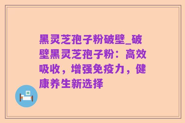 黑灵芝孢子粉破壁_破壁黑灵芝孢子粉:高效吸收,增强免疫力,健康养生新选择