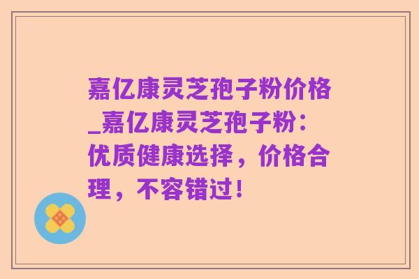 嘉亿康灵芝孢子粉价格_嘉亿康灵芝孢子粉:优质健康选择,价格合理,不容错过!