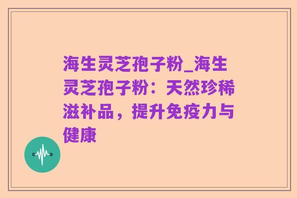 海生灵芝孢子粉_海生灵芝孢子粉:天然珍稀滋补品,提升免疫力与健康