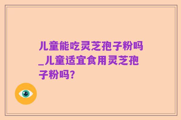 儿童能吃灵芝孢子粉吗_儿童适宜食用灵芝孢子粉吗？