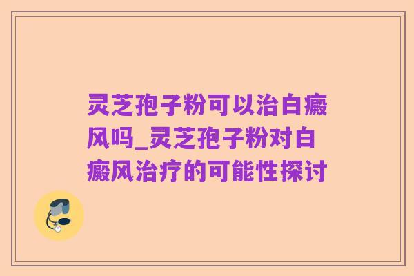 灵芝孢子粉可以治白癜风吗_灵芝孢子粉对白癜风治疗的可能性探讨