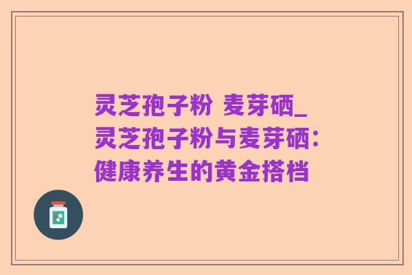 灵芝孢子粉 麦芽硒_灵芝孢子粉与麦芽硒：健康养生的黄金搭档