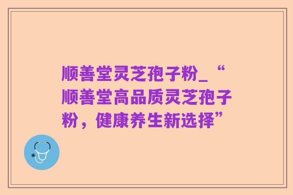 顺善堂灵芝孢子粉_“顺善堂高品质灵芝孢子粉，健康养生新选择”