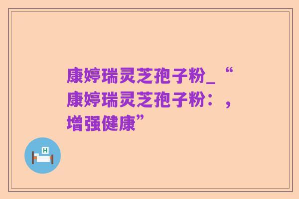 康婷瑞灵芝孢子粉_“康婷瑞灵芝孢子粉:,增强健康”