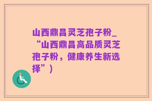 山西鼎昌灵芝孢子粉_“山西鼎昌高品质灵芝孢子粉，健康养生新选择”)
