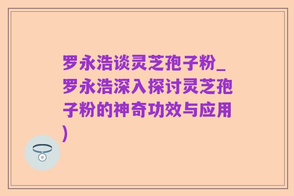 罗永浩谈灵芝孢子粉_罗永浩深入探讨灵芝孢子粉的神奇功效与应用)