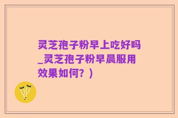 灵芝孢子粉早上吃好吗_灵芝孢子粉早晨服用效果如何?)