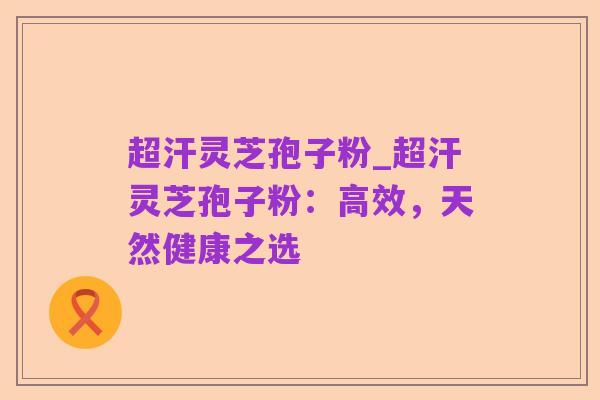 超汗灵芝孢子粉_超汗灵芝孢子粉:高效,天然健康之选