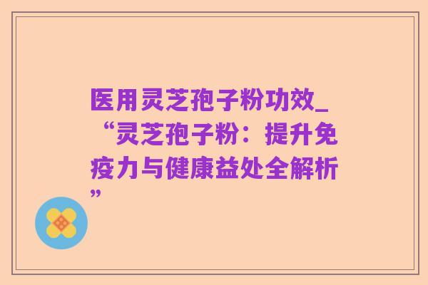 医用灵芝孢子粉功效_“灵芝孢子粉:提升免疫力与健康益处全解析”