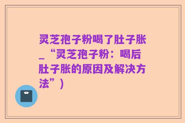 灵芝孢子粉喝了肚子胀_“灵芝孢子粉:喝后肚子胀的原因及解决方法”)