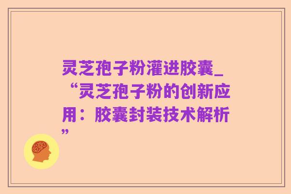 灵芝孢子粉灌进胶囊_“灵芝孢子粉的创新应用:胶囊封装技术解析”