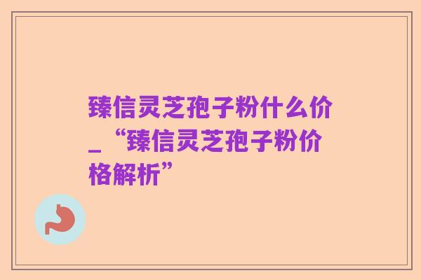 臻信灵芝孢子粉什么价_“臻信灵芝孢子粉价格解析”