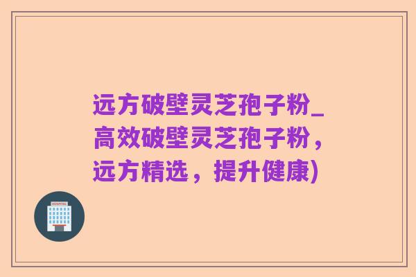 远方破壁灵芝孢子粉_高效破壁灵芝孢子粉，远方精选，提升健康)