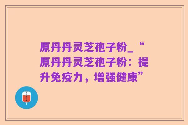 原丹丹灵芝孢子粉_“原丹丹灵芝孢子粉:提升免疫力,增强健康”