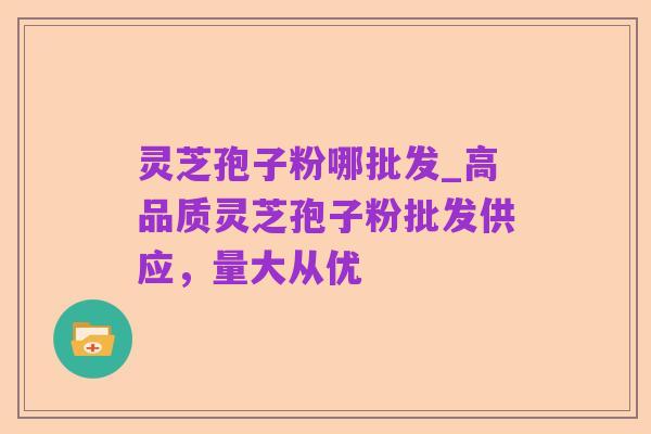 灵芝孢子粉哪批发_高品质灵芝孢子粉批发供应,量大从优