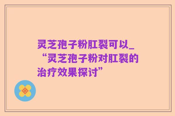 灵芝孢子粉肛裂可以_“灵芝孢子粉对肛裂的治疗效果探讨”