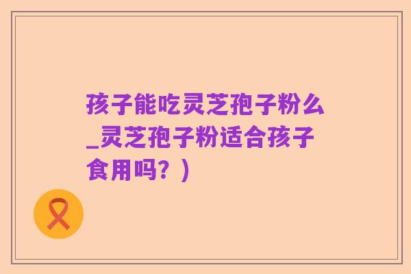 孩子能吃灵芝孢子粉么_灵芝孢子粉适合孩子食用吗?)