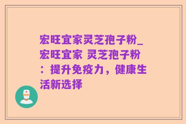 宏旺宜家灵芝孢子粉_宏旺宜家 灵芝孢子粉：提升免疫力，健康生活新选择