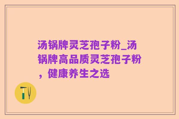 汤锅牌灵芝孢子粉_汤锅牌高品质灵芝孢子粉,健康养生之选