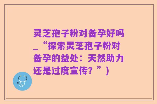 灵芝孢子粉对备孕好吗_“探索灵芝孢子粉对备孕的益处：天然助力还是过度宣传？”)