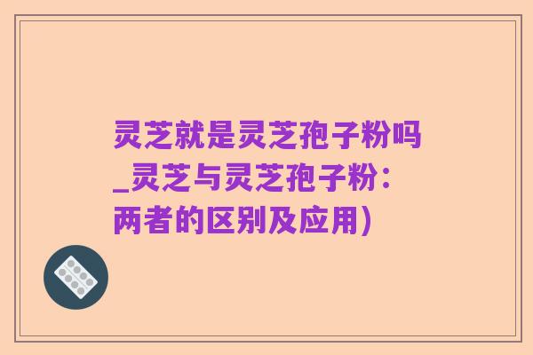 灵芝就是灵芝孢子粉吗_灵芝与灵芝孢子粉:两者的区别及应用)